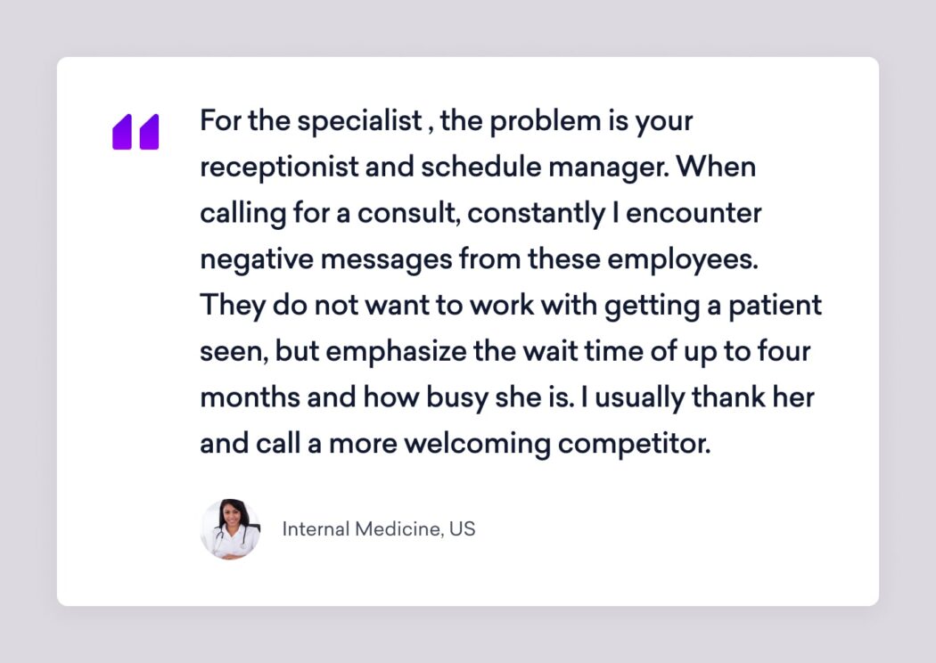 an internal medicine sermo member says that for the specialist, the problem is your receptionist and schedule manager. When calling for a consult, constantly I encounter negative message from these employees. They do not want to work with getting a patient seen, but emphasize the wait time of up to four months and how busy she is. I usually thank her and call a more welcoming competitor.