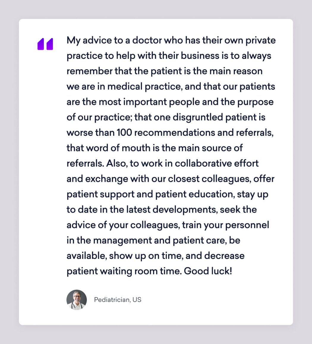 a pediatrician sermo member says, "my advice to a doctor who has their own private practice to hep with their business is always to remember that the patient is the main reason we are in medical practice, and that our patients are the most important people and the purpose of our practice; that one disgruntled patient is worse than 100 recommendations and referrals, that word of mouth is the main source of referrals. Also, to work in collaborative efforts and exchange with our closest colleagues, offer patient support and patient education, stay up to date in the latest developments, seek the advice of your colleagues, train your personnel in the management and patient care, be available, show up on time, and decrease patient waiting room time. Good luck!"